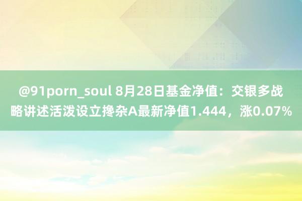 @91porn_soul 8月28日基金净值：交银多战略讲述活泼设立搀杂A最新净值1.444，涨0.07%