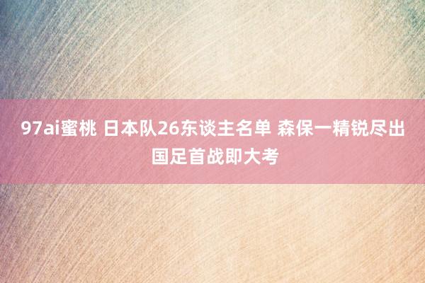 97ai蜜桃 日本队26东谈主名单 森保一精锐尽出 国足首战即大考