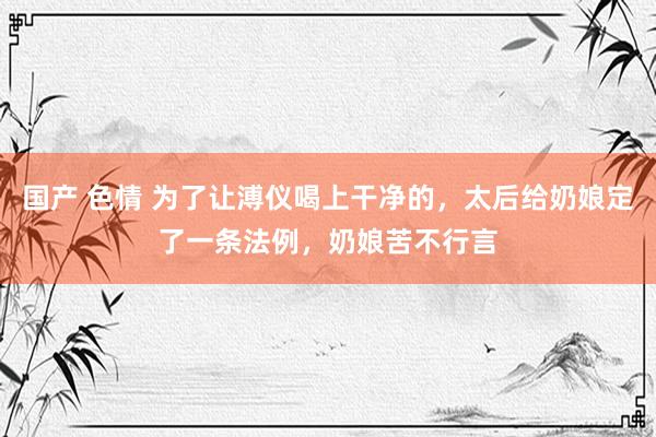 国产 色情 为了让溥仪喝上干净的，太后给奶娘定了一条法例，奶娘苦不行言