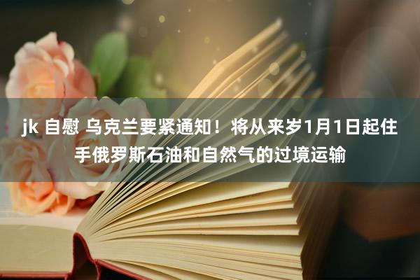 jk 自慰 乌克兰要紧通知！将从来岁1月1日起住手俄罗斯石油和自然气的过境运输