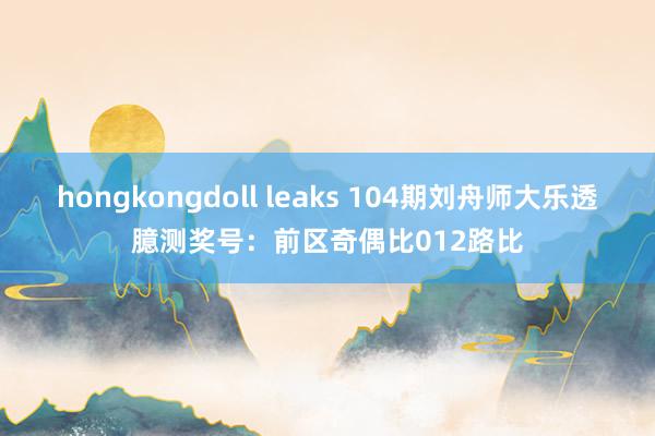 hongkongdoll leaks 104期刘舟师大乐透臆测奖号：前区奇偶比012路比