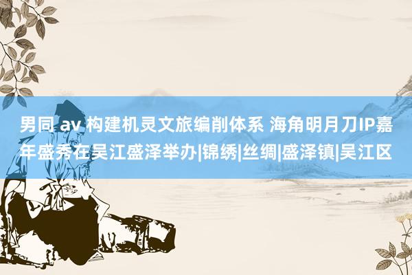 男同 av 构建机灵文旅编削体系 海角明月刀IP嘉年盛秀在吴江盛泽举办|锦绣|丝绸|盛泽镇|吴江区