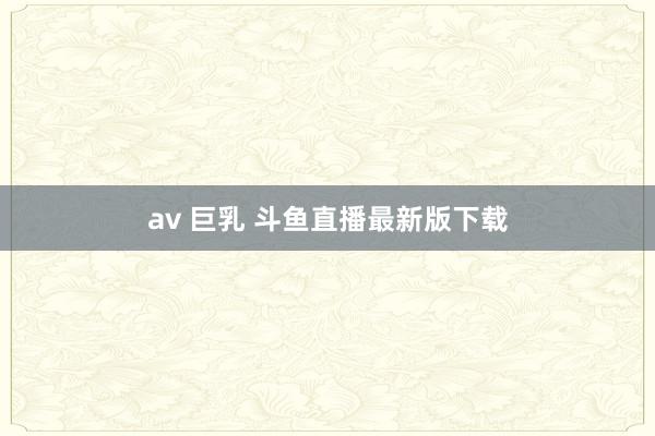 av 巨乳 斗鱼直播最新版下载