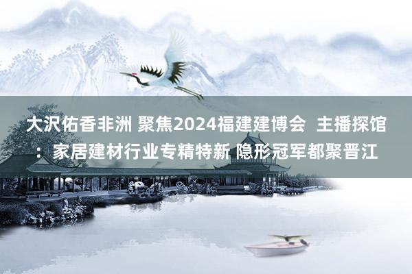 大沢佑香非洲 聚焦2024福建建博会  主播探馆：家居建材行业专精特新 隐形冠军都聚晋江