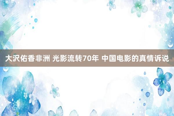 大沢佑香非洲 光影流转70年 中国电影的真情诉说