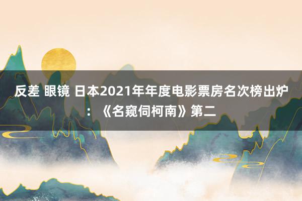 反差 眼镜 日本2021年年度电影票房名次榜出炉：《名窥伺柯南》第二