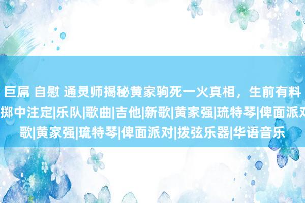 巨屌 自慰 通灵师揭秘黄家驹死一火真相，生前有料想，与降头术关系，掷中注定|乐队|歌曲|吉他|新歌|黄家强|琉特琴|俾面派对|拨弦乐器|华语音乐