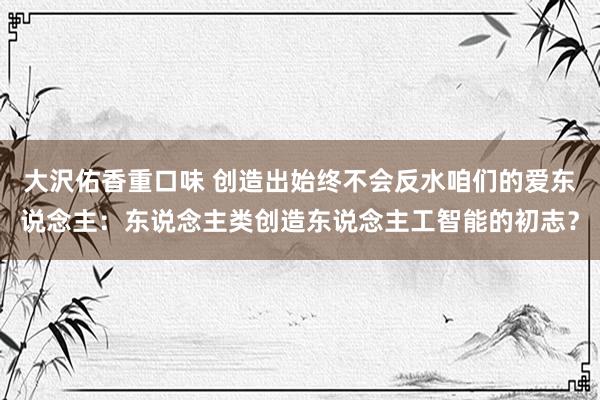 大沢佑香重口味 创造出始终不会反水咱们的爱东说念主：东说念主类创造东说念主工智能的初志？