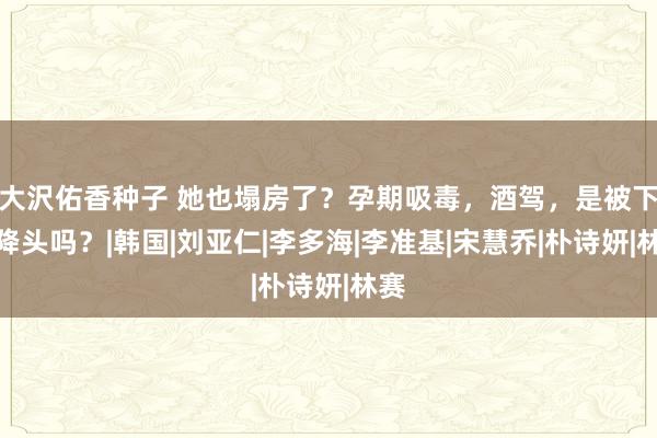 大沢佑香种子 她也塌房了？孕期吸毒，酒驾，是被下了降头吗？|韩国|刘亚仁|李多海|李准基|宋慧乔|朴诗妍|林赛