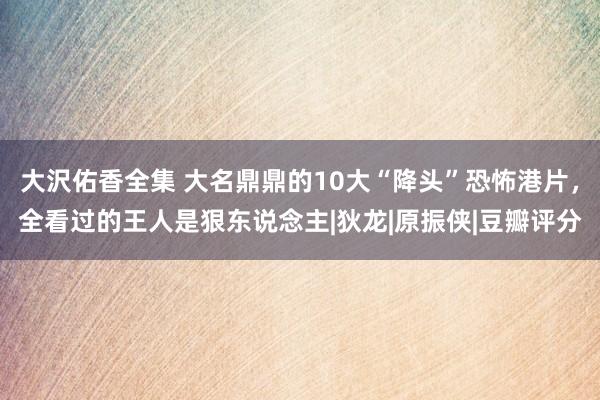 大沢佑香全集 大名鼎鼎的10大“降头”恐怖港片，全看过的王人是狠东说念主|狄龙|原振侠|豆瓣评分