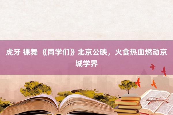 虎牙 裸舞 《同学们》北京公映，火食热血燃动京城学界