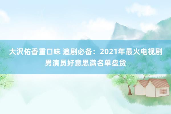 大沢佑香重口味 追剧必备：2021年最火电视剧男演员好意思满名单盘货