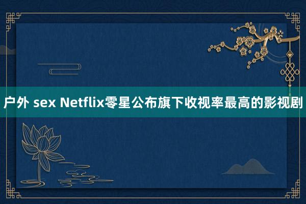 户外 sex Netflix零星公布旗下收视率最高的影视剧