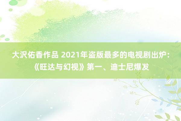 大沢佑香作品 2021年盗版最多的电视剧出炉：《旺达与幻视》第一、迪士尼爆发