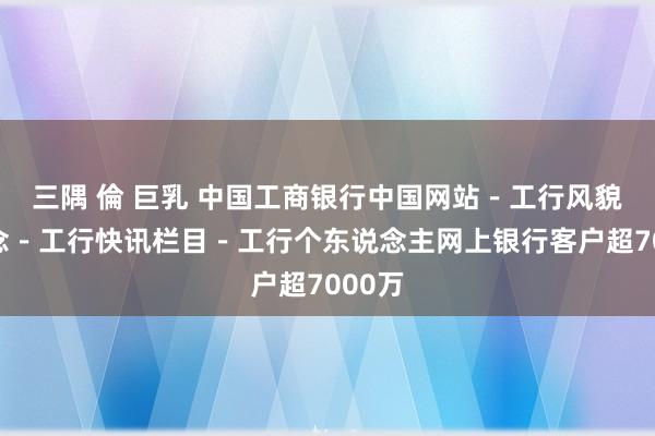 三隅 倫 巨乳 中国工商银行中国网站－工行风貌频说念－工行快讯栏目－工行个东说念主网上银行客户超7000万