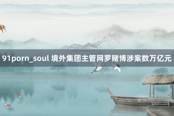 91porn_soul 境外集团主管网罗赌博涉案数万亿元