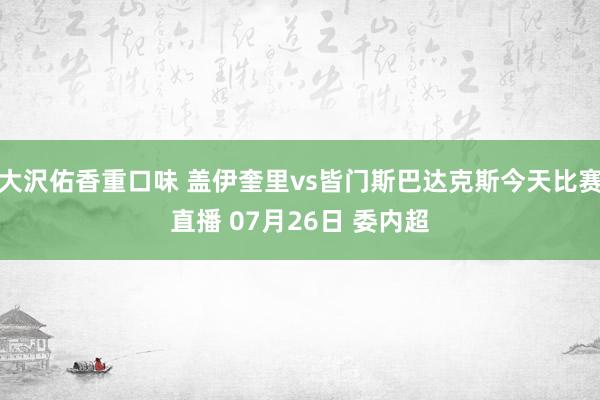 大沢佑香重口味 盖伊奎里vs皆门斯巴达克斯今天比赛直播 07月26日 委内超