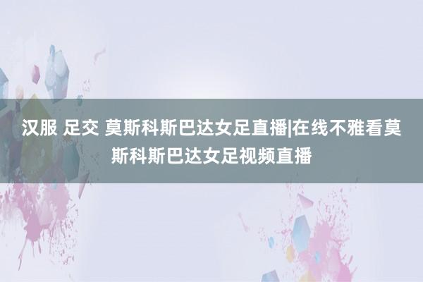 汉服 足交 莫斯科斯巴达女足直播|在线不雅看莫斯科斯巴达女足视频直播