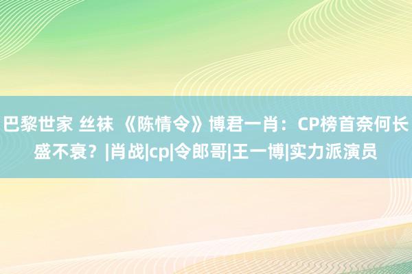 巴黎世家 丝袜 《陈情令》博君一肖：CP榜首奈何长盛不衰？|肖战|cp|令郎哥|王一博|实力派演员