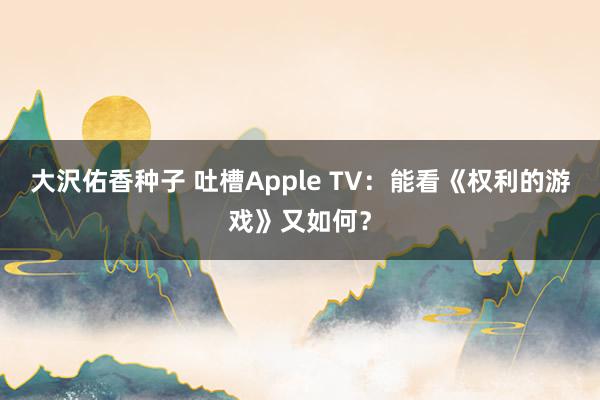 大沢佑香种子 吐槽Apple TV：能看《权利的游戏》又如何？