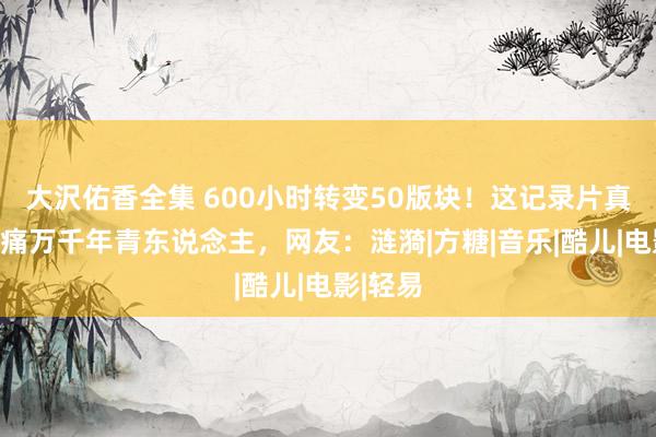 大沢佑香全集 600小时转变50版块！这记录片真相却刺痛万千年青东说念主，网友：涟漪|方糖|音乐|酷儿|电影|轻易