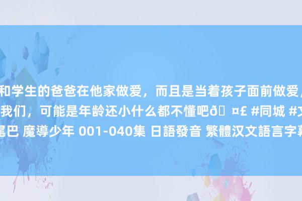 和学生的爸爸在他家做爱，而且是当着孩子面前做爱，太刺激了，孩子完全不看我们，可能是年龄还小什么都不懂吧🤣 #同城 #文爱 #自慰 妖精的尾巴 魔導少年 001-040集 日語發音 繁體汉文語言字幕版(卡通)(適用任何家用DVD播放機)(DVD9版)