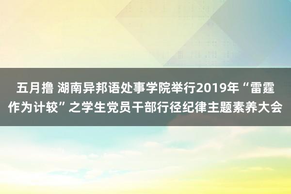 五月撸 湖南异邦语处事学院举行2019年“雷霆作为计较”之学生党员干部行径纪律主题素养大会