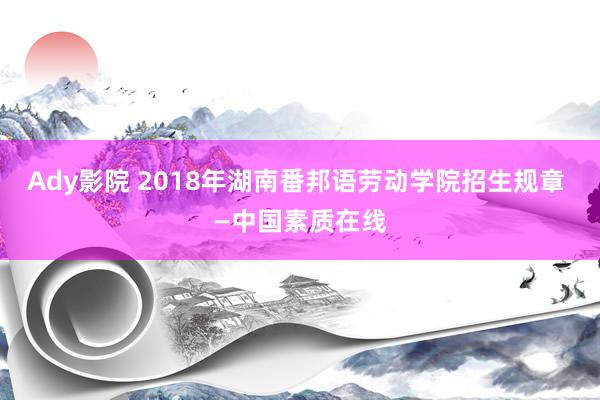 Ady影院 2018年湖南番邦语劳动学院招生规章 —中国素质在线