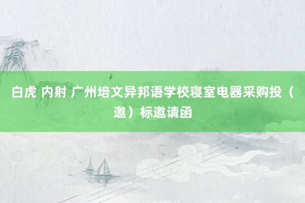 白虎 内射 广州培文异邦语学校寝室电器采购投（邀）标邀请函