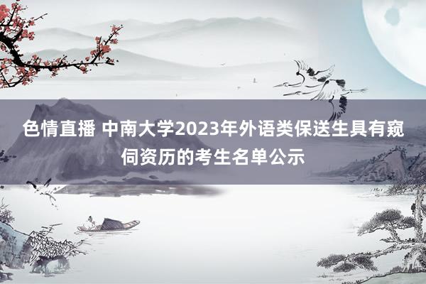 色情直播 中南大学2023年外语类保送生具有窥伺资历的考生名单公示