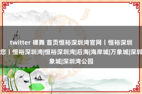 twitter 裸舞 首页恒裕深圳湾官网丨恒裕深圳湾接待您丨恒裕深圳湾|恒裕深圳湾|后海|海岸城|万象城|深圳湾公园