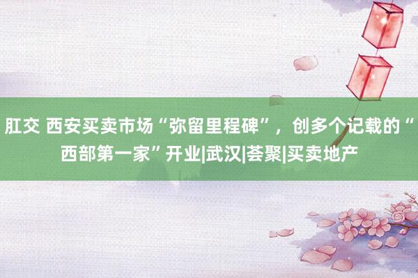 肛交 西安买卖市场“弥留里程碑”，创多个记载的“西部第一家”开业|武汉|荟聚|买卖地产