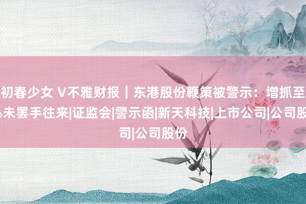 初春少女 V不雅财报｜东港股份鞭策被警示：增抓至5%未罢手往来|证监会|警示函|新天科技|上市公司|公司股份