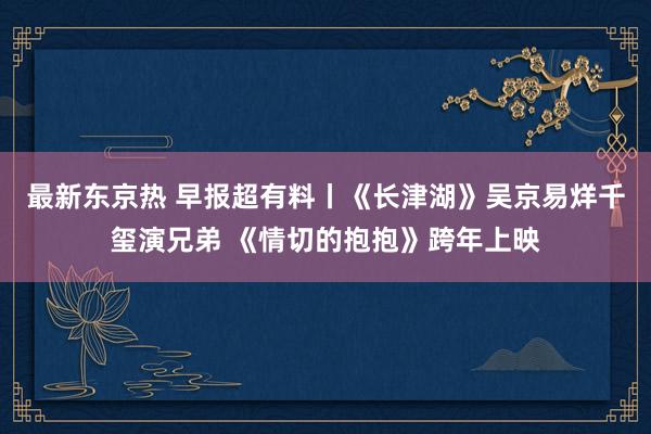 最新东京热 早报超有料丨《长津湖》吴京易烊千玺演兄弟 《情切的抱抱》跨年上映