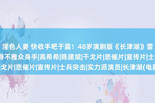 淫色人妻 快收手吧于震！48岁演剧版《长津湖》雷东谈主无脑，简直侮辱不雅众身手|高希希|陈建斌|干戈片|悲催片|宣传片|士兵突击|实力派演员|长津湖(电影)