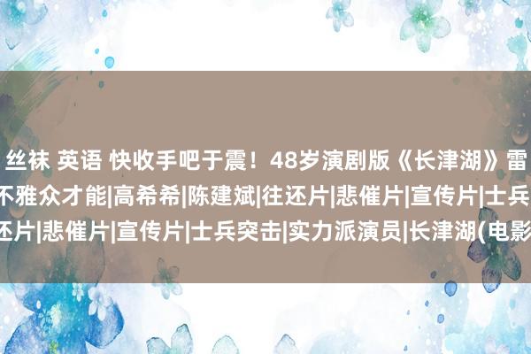 丝袜 英语 快收手吧于震！48岁演剧版《长津湖》雷东谈主无脑，简直侮辱不雅众才能|高希希|陈建斌|往还片|悲催片|宣传片|士兵突击|实力派演员|长津湖(电影)