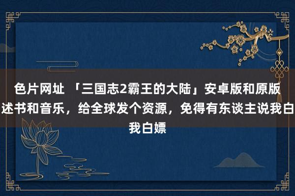 色片网址 「三国志2霸王的大陆」安卓版和原版阐述书和音乐，给全球发个资源，免得有东谈主说我白嫖