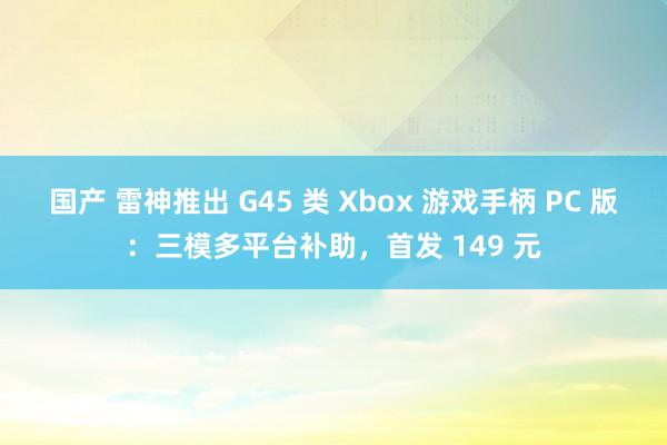 国产 雷神推出 G45 类 Xbox 游戏手柄 PC 版：三模多平台补助，首发 149 元