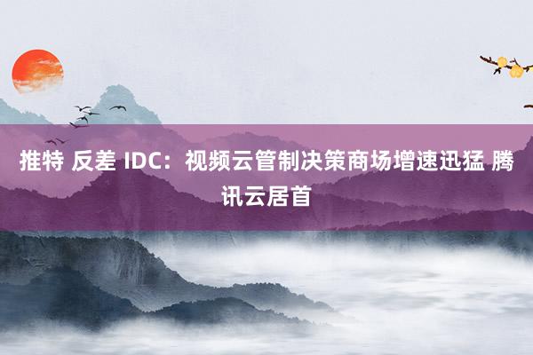 推特 反差 IDC：视频云管制决策商场增速迅猛 腾讯云居首