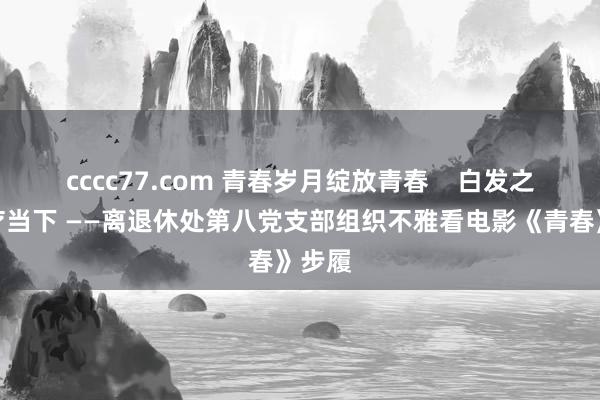 cccc77.com 青春岁月绽放青春    白发之心诊疗当下 ——离退休处第八党支部组织不雅看电影《青春》步履