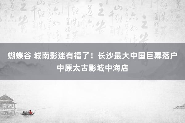 蝴蝶谷 城南影迷有福了！长沙最大中国巨幕落户中原太古影城中海店