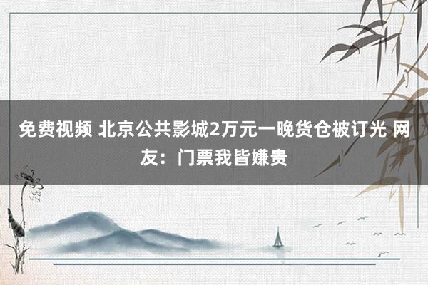 免费视频 北京公共影城2万元一晚货仓被订光 网友：门票我皆嫌贵