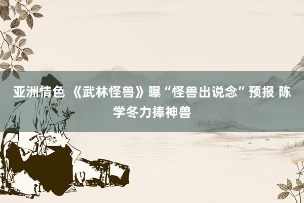 亚洲情色 《武林怪兽》曝“怪兽出说念”预报 陈学冬力捧神兽