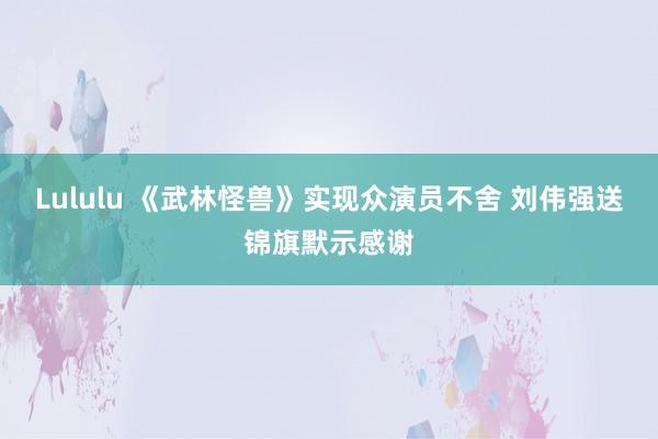 Lululu 《武林怪兽》实现众演员不舍 刘伟强送锦旗默示感谢