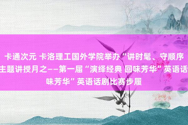 卡通次元 卡洛理工国外学院举办“讲时髦、守顺序、强学风”主题讲授月之——第一届“演绎经典 回味芳华”英语话剧比赛步履