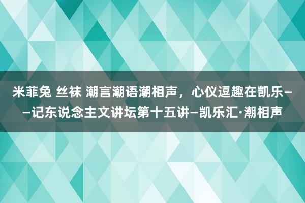 米菲兔 丝袜 潮言潮语潮相声，心仪逗趣在凯乐——记东说念主文讲坛第十五讲—凯乐汇·潮相声