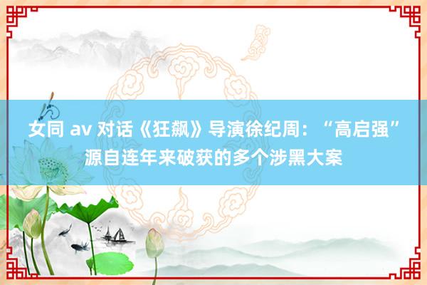 女同 av 对话《狂飙》导演徐纪周：“高启强”源自连年来破获的多个涉黑大案