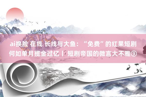 ai换脸 在线 长线与大鱼：“免费”的红果短剧何如单月揽金过亿丨 短剧帝国的微言大不雅⑨