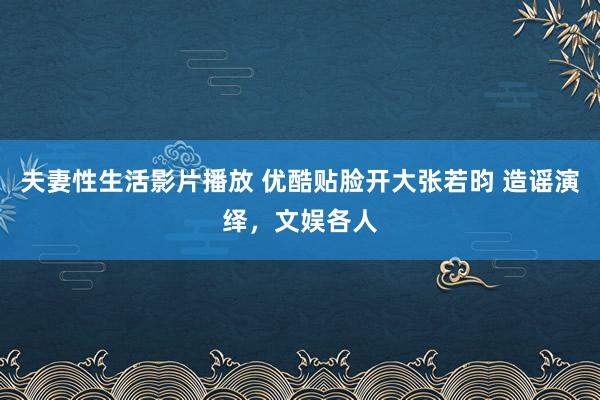 夫妻性生活影片播放 优酷贴脸开大张若昀 造谣演绎，文娱各人