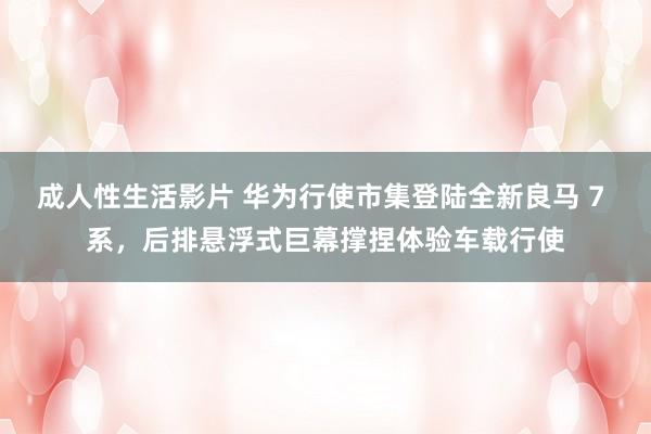 成人性生活影片 华为行使市集登陆全新良马 7 系，后排悬浮式巨幕撑捏体验车载行使